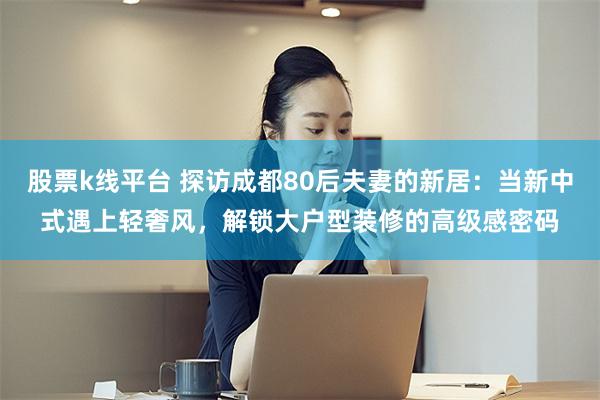 股票k线平台 探访成都80后夫妻的新居：当新中式遇上轻奢风，解锁大户型装修的高级感密码