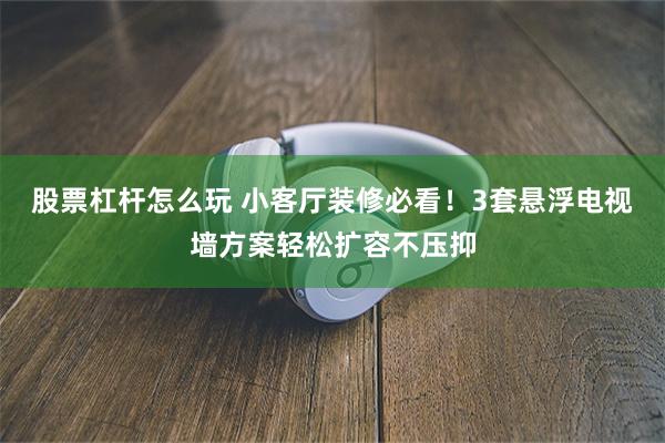 股票杠杆怎么玩 小客厅装修必看！3套悬浮电视墙方案轻松扩容不压抑