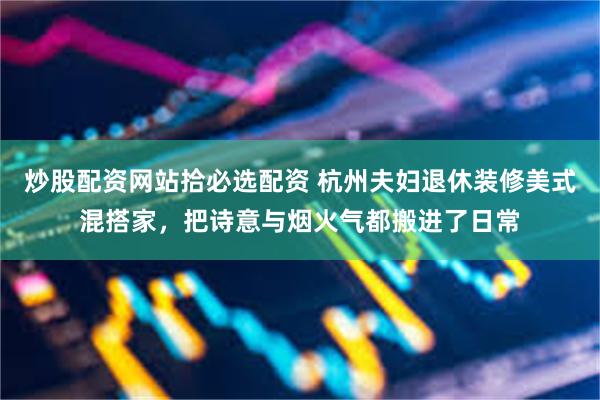 炒股配资网站拾必选配资 杭州夫妇退休装修美式混搭家，把诗意与烟火气都搬进了日常