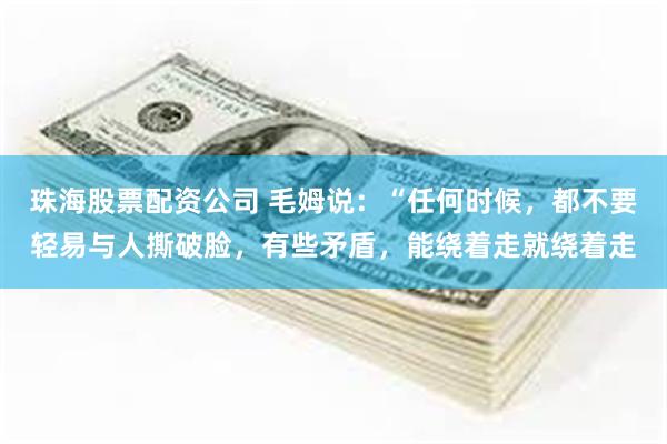珠海股票配资公司 毛姆说：“任何时候，都不要轻易与人撕破脸，有些矛盾，能绕着走就绕着走