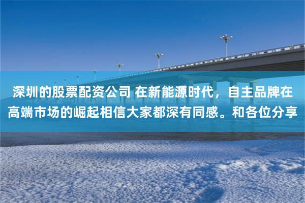 深圳的股票配资公司 在新能源时代，自主品牌在高端市场的崛起相信大家都深有同感。和各位分享