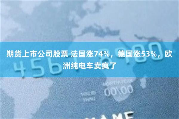 期货上市公司股票 法国涨74%，德国涨53%，欧洲纯电车卖疯了