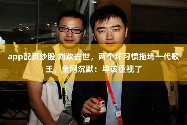 app配资炒股 刘欢去世，两个坏习惯拖垮一代歌王，全网沉默：早该重视了