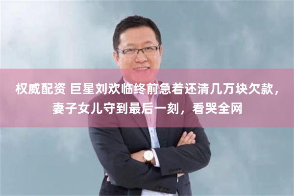 权威配资 巨星刘欢临终前急着还清几万块欠款，妻子女儿守到最后一刻，看哭全网