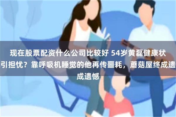 现在股票配资什么公司比较好 54岁黄磊健康状况引担忧？靠呼吸机睡觉的他再传噩耗，蘑菇屋终成遗憾