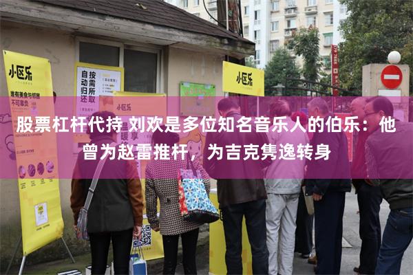 股票杠杆代持 刘欢是多位知名音乐人的伯乐：他曾为赵雷推杆，为吉克隽逸转身