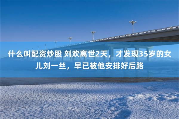 什么叫配资炒股 刘欢离世2天，才发现35岁的女儿刘一丝，早已被他安排好后路