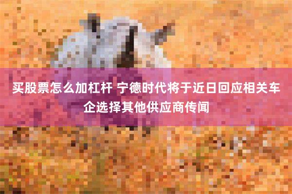 买股票怎么加杠杆 宁德时代将于近日回应相关车企选择其他供应商传闻