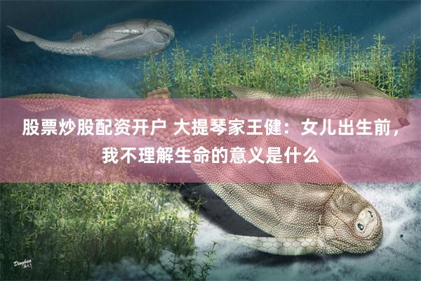股票炒股配资开户 大提琴家王健：女儿出生前，我不理解生命的意义是什么