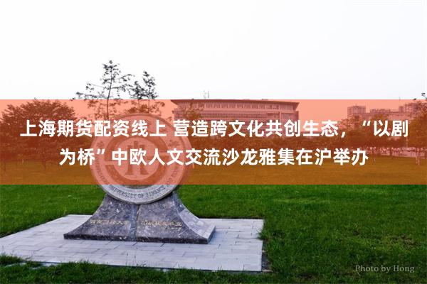 上海期货配资线上 营造跨文化共创生态，“以剧为桥”中欧人文交流沙龙雅集在沪举办