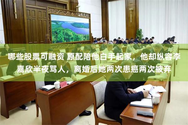 哪些股票可融资 原配陪他白手起家，他却纵容李嘉欣半夜骂人，离婚后她两次患癌两次被弃