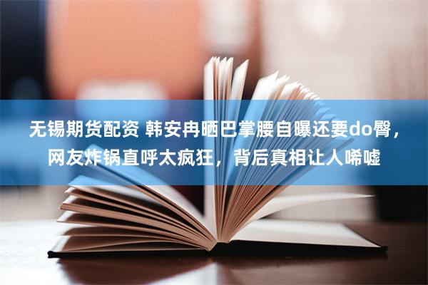 无锡期货配资 韩安冉晒巴掌腰自曝还要do臀，网友炸锅直呼太疯狂，背后真相让人唏嘘