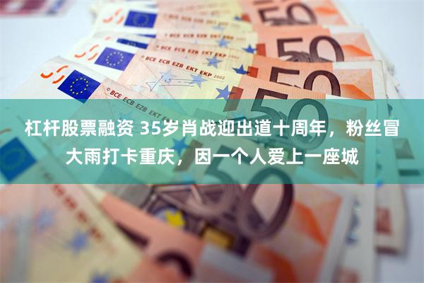 杠杆股票融资 35岁肖战迎出道十周年，粉丝冒大雨打卡重庆，因一个人爱上一座城