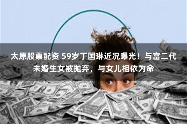 太原股票配资 59岁丁国琳近况曝光！与富二代未婚生女被抛弃，与女儿相依为命
