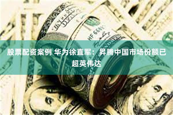 股票配资案例 华为徐直军：昇腾中国市场份额已超英伟达