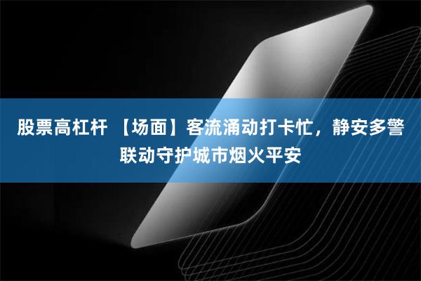 股票高杠杆 【场面】客流涌动打卡忙，静安多警联动守护城市烟火平安