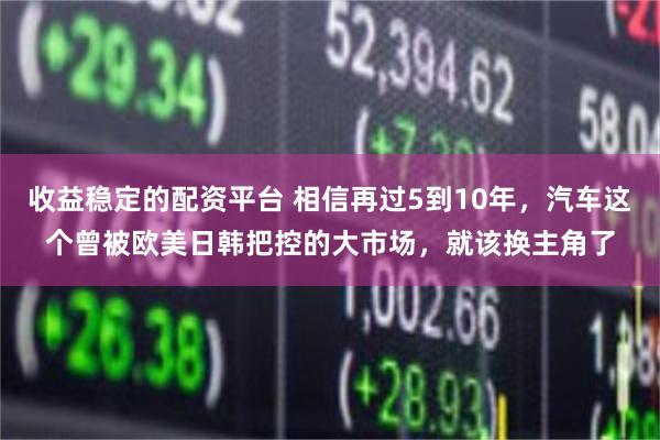 收益稳定的配资平台 相信再过5到10年，汽车这个曾被欧美日韩把控的大市场，就该换主角了