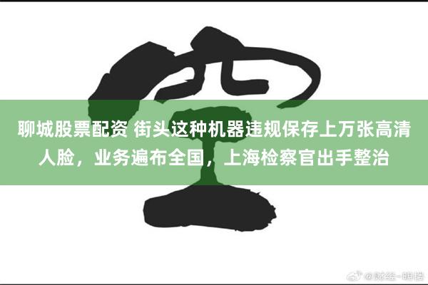 聊城股票配资 街头这种机器违规保存上万张高清人脸，业务遍布全国，上海检察官出手整治