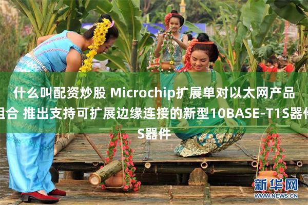什么叫配资炒股 Microchip扩展单对以太网产品组合 推出支持可扩展边缘连接的新型10BASE-T1S器件
