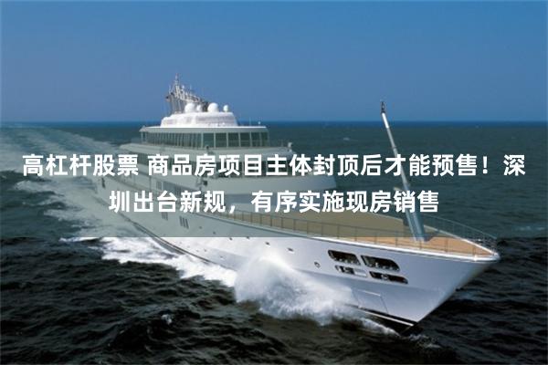 高杠杆股票 商品房项目主体封顶后才能预售！深圳出台新规，有序实施现房销售