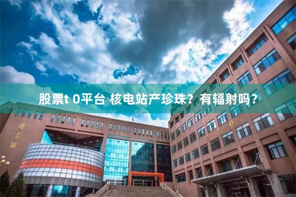 股票t 0平台 核电站产珍珠？有辐射吗？
