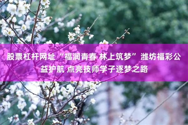 股票杠杆网址 “福润青春 林上筑梦” 潍坊福彩公益护航 点亮技师学子逐梦之路