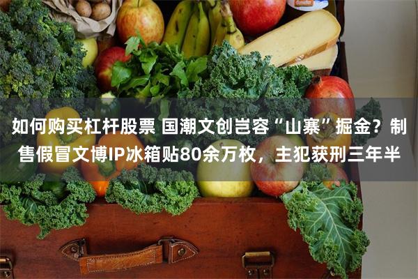 如何购买杠杆股票 国潮文创岂容“山寨”掘金？制售假冒文博IP冰箱贴80余万枚，主犯获刑三年半