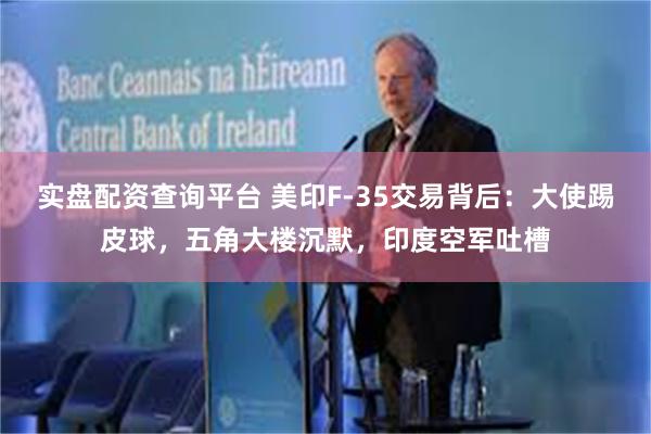 实盘配资查询平台 美印F-35交易背后：大使踢皮球，五角大楼沉默，印度空军吐槽